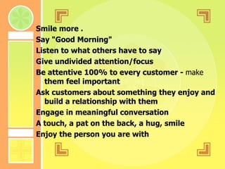 Smile more . Say "Good Morning"  Listen to what others have to say Give undivided attention/focus Be attentive 100% to every customer -  make  them feel important Ask customers about something they enjoy and build a relationship with them  Engage in meaningful conversation  A touch, a pat on the back, a hug, smile  Enjoy the person you are with  