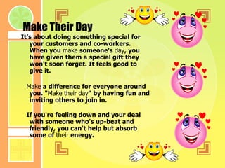Make Their Day It's about doing something special for your customers and co-workers. When you  make  someone's  day , you have given them a special gift they won't soon forget. It feels good to give it.     Make  a difference for everyone around you. " Make   their   day " by having fun and inviting others to join in.     If you're feeling down and your deal with someone who's up-beat and friendly, you can't help but absorb some of  their  energy.   