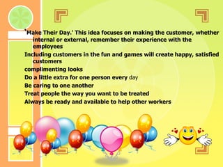 ‘ Make Their Day.' This idea focuses on making the customer, whether internal or external, remember their experience with the employees  Including customers in the fun and games will create happy, satisfied customers  complimenting looks  Do a little extra for one person every  day   Be caring to one another Treat people the way you want to be treated Always be ready and available to help other workers  