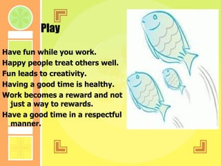 Play Have fun while you work. Happy people treat others well. Fun leads to creativity. Having a good time is healthy. Work becomes a reward and not just a way to rewards. Have a good time in a respectful manner. 