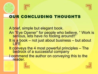 OUR CONCLUDING THOUGHTS A brief, simple but elegant book. An “Eye Opener” for people who believe, “ Work is serious, lets have no fooling around!!” It is a book – not just about business – but about LIFE It conveys the 4 most powerful principles – The bedrock of a successful company I commend the author on conveying this to the reader. 