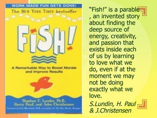 “ Fish!” is a parable , an invented story about finding the deep source of energy, creativity, and passion that exists inside each of us by learning to love what we do, even if at the moment we may not be doing exactly what we love. S.Lundin, H. Paul & J.Christensen 