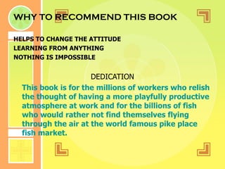 WHY TO RECOMMEND THIS BOOK HELPS TO CHANGE THE ATTITUDE LEARNING FROM ANYTHING NOTHING IS IMPOSSIBLE DEDICATION This book is for the millions of workers who relish the thought of having a more playfully productive atmosphere at work and for the billions of fish who would rather not find themselves flying through the air at the world famous pike place fish market. 