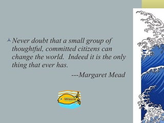 Never doubt that a small group of thoughtful, committed citizens can change the world.  Indeed it is the only thing that ever has. ---Margaret Mead 
