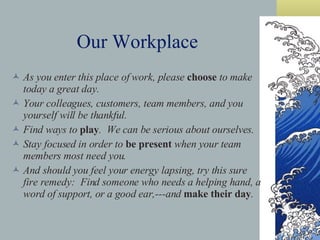 As you enter this place of work, please  choose  to make today a great day. Your colleagues, customers, team members, and you yourself will be thankful. Find ways to  play .  We can be serious about ourselves. Stay focused in order to  be present  when your team members most need you. And should you feel your energy lapsing, try this sure fire remedy:  Find someone who needs a helping hand, a word of support, or a good ear,---and  make their day . Our Workplace 