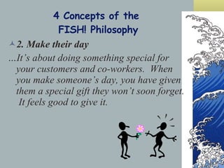 4 Concepts of the  FISH! Philosophy 2. Make their day …It’s about doing something special for your customers and co-workers.  When you make someone’s day, you have given them a special gift they won’t soon forget.  It feels good to give it. 