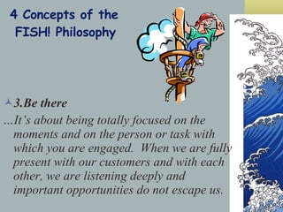 4 Concepts of the  FISH! Philosophy 3.Be there …It’s about being totally focused on the moments and on the person or task with which you are engaged.  When we are fully present with our customers and with each other, we are listening deeply and important opportunities do not escape us. 