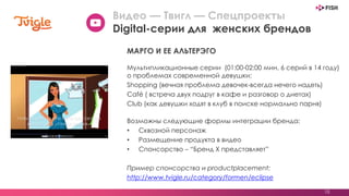 10
Мультипликационные серии (01:00-02:00 мин, 6 серий в 14 году)
о проблемах современной девушки:
Shopping (вечная проблема девочек-всегда нечего надеть)
Café ( встреча двух подруг в кафе и разговор о диетах)
Club (как девушки ходят в клуб в поиске нормально парня)
Возможны следующие формы интеграции бренда:
• Сквозной персонаж
• Размещение продукта в видео
• Спонсорство – “Бренд X представляет”
Пример спонсорства и productplacement:
http://www.tvigle.ru/category/formen/eclipse
Видео — Твигл — Спецпроекты
Digital-серии для женских брендов
МАРГО И ЕЕ АЛЬТЕРЭГО
 