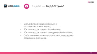 • Сеть сайтов с лицензионным и
пользовательским видео;
• 20+ площадок пакета Brand safety;
• 10+ площадок пакета User generated content;
• Собственная система статистики, поддержка
сторонних счетчиков.
13
Видео — ВидеоПульс
 