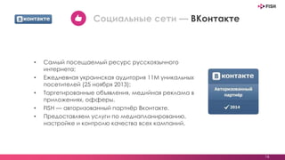 • Самый посещаемый ресурс русскоязычного
интернета;
• Ежедневная украинская аудитория 11М уникальных
посетителей (25 ноября 2013);
• Таргетированные объявления, медийная реклама в
приложениях, офферы.
• FISH — авторизованный партнёр Вконтакте.
• Предоставляем услуги по медиапланированию,
настройке и контролю качества всех кампаний.
16
Социальные сети — ВКонтакте
 