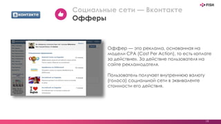 Оффер — это реклама, основанная на
модели CPA (Cost Per Action), то есть «оплате
за действие». За действие пользователя на
сайте рекламодателя.
Пользователь получает внутреннюю валюту
(голоса) социальной сети в эквиваленте
стоимости его действия.
19
Социальные сети — Вконтакте
Офферы
 