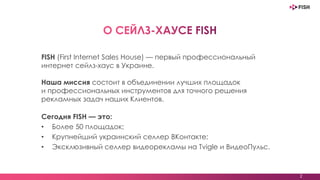 2
FISH (First Internet Sales House) — первый профессиональный
интернет сейлз-хаус в Украине.
Наша миссия состоит в объединении лучших площадок
и профессиональных инструментов для точного решения
рекламных задач наших Клиентов.
Сегодня FISH — это:
• Более 50 площадок;
• Крупнейший украинский селлер ВКонтакте;
• Эксклюзивный селлер видеорекламы на Tvigle и ВидеоПульс.
 