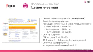 • Ежемесячная аудитория — 5,9 млн человек*
• Один баннер на странице
• Размещение пакетами с максимизацией охвата:
– 3 млн.показов – 30 000 грн
– 6 млн.показов – 54 000 грн
– 12 млн.показов – 96 000 грн
• CPM – 8-10 гривен
• СTR на главной = 0,2% - 1%
• СРС около 1,1 – 3,8 гривен (без учета скидки)
• Сезонные коэффициенты:
на период сентябрь–декабрь – 1,2.
22
Порталы — Яндекс
Главная страница
*Источник: fusion-панель gemiusAudience, февраль 2014
 