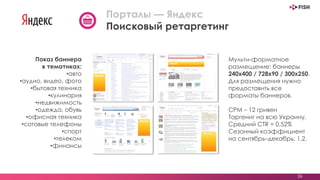 26
Порталы — Яндекс
Поисковый ретаргетинг
Мульти-форматное
размещение: баннеры
240х400 / 728х90 / 300х250.
Для размещения нужно
предоставить все
форматы баннеров.
CPM – 12 гривен
Таргениг на всю Украину.
Средний СTR = 0,52%
Сезонный коэффициент
на сентябрь–декабрь: 1,2.
Показ баннера
в тематиках:
•авто
•аудио, видео, фото
•бытовая техника
•кулинария
•недвижимость
•одежда, обувь
•офисная техника
•сотовые телефоны
•спорт
•телеком
•финансы
 