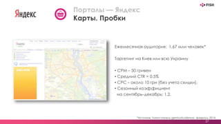 Ежемесячная аудитория: 1,67 млн человек*
Таргетинг на Киев или всю Украину
• CPM – 50 гривен
• Средний СTR = 0.5%
• СРС – около 10 грн (без учета скидки).
• Сезонный коэффициент
на сентябрь–декабрь: 1,2.
27
Порталы — Яндекс
Карты. Пробки
*Источник: fusion-панель gemiusAudience, февраль 2014
 