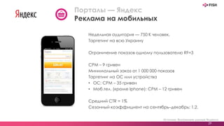 Недельная аудитория — 750 К человек,
Таргетинг на всю Украину
Ограничение показов одному пользователю RF=3
CPM – 9 гривен
Минимальный заказ от 1 000 000 показов
Таргетинг на ОС или устройства
• ОС: CPM – 35 гривен
• Моб.тел. (кроме Iphone): CPM – 12 гривен
Средний CTR = 1%
Сезонный коэффициент на сентябрь–декабрь: 1,2.
Источник: Внутренние данные Яндекса
29
Порталы — Яндекс
Реклама на мобильных
 