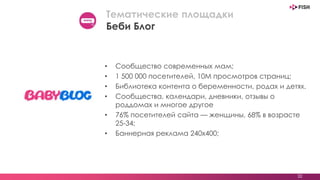 • Сообщество современных мам;
• 1 500 000 посетителей, 10М просмотров страниц;
• Библиотека контента о беременности, родах и детях.
• Сообщества, календари, дневники, отзывы о
роддомах и многое другое
• 76% посетителей сайта — женщины, 68% в возрасте
25-34;
• Баннерная реклама 240х400;
32
Тематические площадки
Беби Блог
 