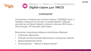 9
Уникальные интересные истории (серии 1:00-02:00 мин), о
товарах, живущих на полках в супермаркете. Общее
количество историй первого сезона в течение 2014 года —
20 эпизодов. 1М показов, 0,5М охват.
Возможны следующие формы интеграции бренда:
• Сквозной персонаж
• Разные положительные персонажи в отдельных сериях
• Брендированный канал
• Спонсорство – “Бренд X представляет”
СУПЕРМАРКЕТ
Видео — Твигл — Спецпроекты
Digital-серии для FMCG
 