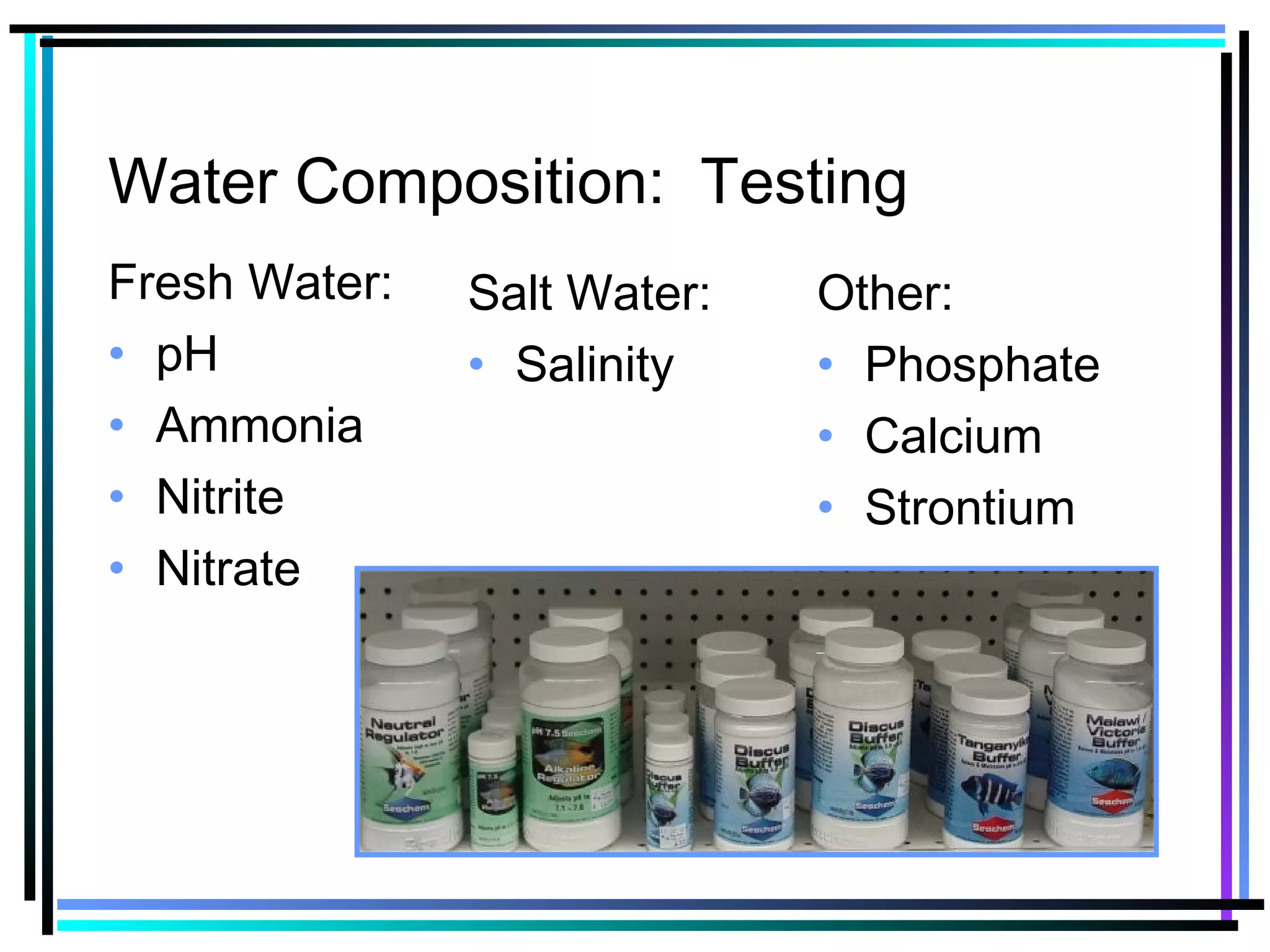 Water Composition: Testing
Fresh Water:
• pH
• Ammonia
• Nitrite
• Nitrate
Salt Water:
• Salinity
Other:
• Phosphate
• Calcium
• Strontium
 