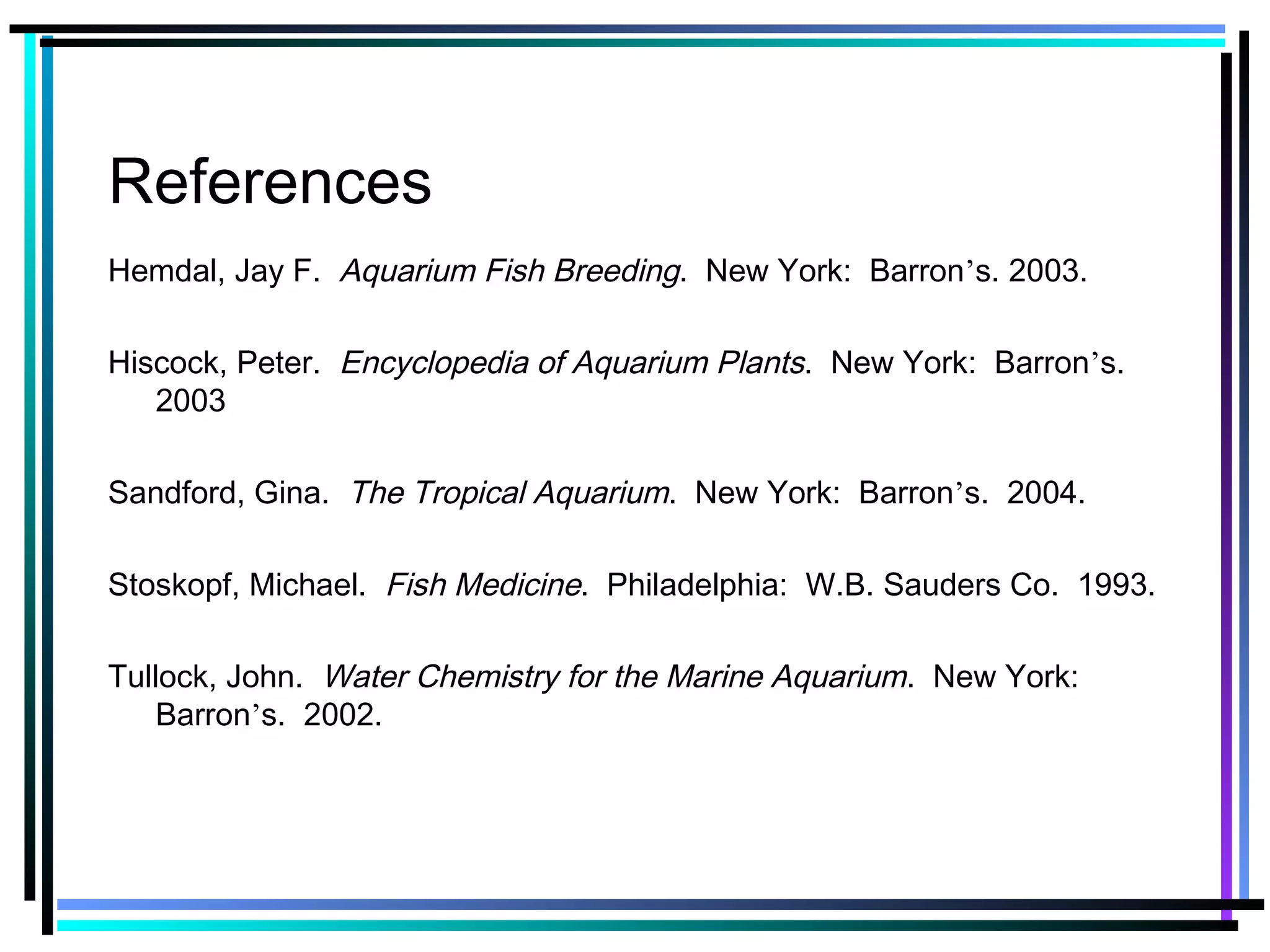 References
Hemdal, Jay F. Aquarium Fish Breeding. New York: Barron’s. 2003.
Hiscock, Peter. Encyclopedia of Aquarium Plants. New York: Barron’s.
2003
Sandford, Gina. The Tropical Aquarium. New York: Barron’s. 2004.
Stoskopf, Michael. Fish Medicine. Philadelphia: W.B. Sauders Co. 1993.
Tullock, John. Water Chemistry for the Marine Aquarium. New York:
Barron’s. 2002.
 