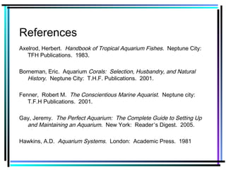 References
Axelrod, Herbert. Handbook of Tropical Aquarium Fishes. Neptune City:
TFH Publications. 1983.
Borneman, Eric. Aquarium Corals: Selection, Husbandry, and Natural
History. Neptune City: T.H.F. Publications. 2001.
Fenner, Robert M. The Conscientious Marine Aquarist. Neptune city:
T.F.H Publications. 2001.
Gay, Jeremy. The Perfect Aquarium: The Complete Guide to Setting Up
and Maintaining an Aquarium. New York: Reader’s Digest. 2005.
Hawkins, A.D. Aquarium Systems. London: Academic Press. 1981
 