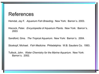 References
Hemdal, Jay F. Aquarium Fish Breeding. New York: Barron’s. 2003.
Hiscock, Peter. Encyclopedia of Aquarium Plants. New York: Barron’s.
2003
Sandford, Gina. The Tropical Aquarium. New York: Barron’s. 2004.
Stoskopf, Michael. Fish Medicine. Philadelphia: W.B. Sauders Co. 1993.
Tullock, John. Water Chemistry for the Marine Aquarium. New York:
Barron’s. 2002.
 