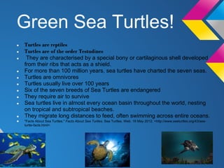 Green Sea Turtles!
●   Turtles are reptiles
●   Turtles are of the order Testudines
●    They are characterised by a special bony or cartilaginous shell developed
    from their ribs that acts as a shield.
●   For more than 100 million years, sea turtles have charted the seven seas.
●   Turtles are omnivores
●   Turtles usually live over 100 years
●   Six of the seven breeds of Sea Turtles are endangered
●   They require air to survive
●   Sea turtles live in almost every ocean basin throughout the world, nesting
    on tropical and subtropical beaches.
●   They migrate long distances to feed, often swimming across entire oceans.
●   "Facts About Sea Turtles." Facts About Sea Turtles. Sea Turtles. Web. 18 May 2012. <http://www.seeturtles.org/43/sea-
    turtle-facts.html>.
 