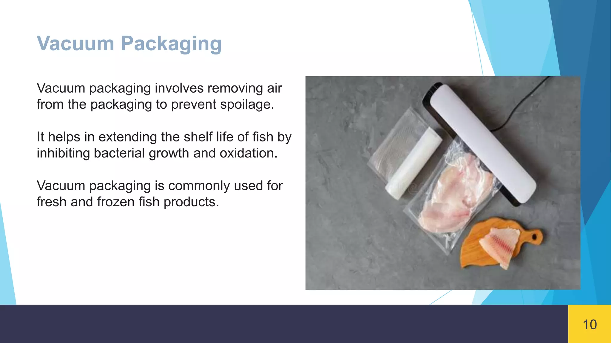 10
Vacuum Packaging
Vacuum packaging involves removing air
from the packaging to prevent spoilage.
It helps in extending the shelf life of fish by
inhibiting bacterial growth and oxidation.
Vacuum packaging is commonly used for
fresh and frozen fish products.
 