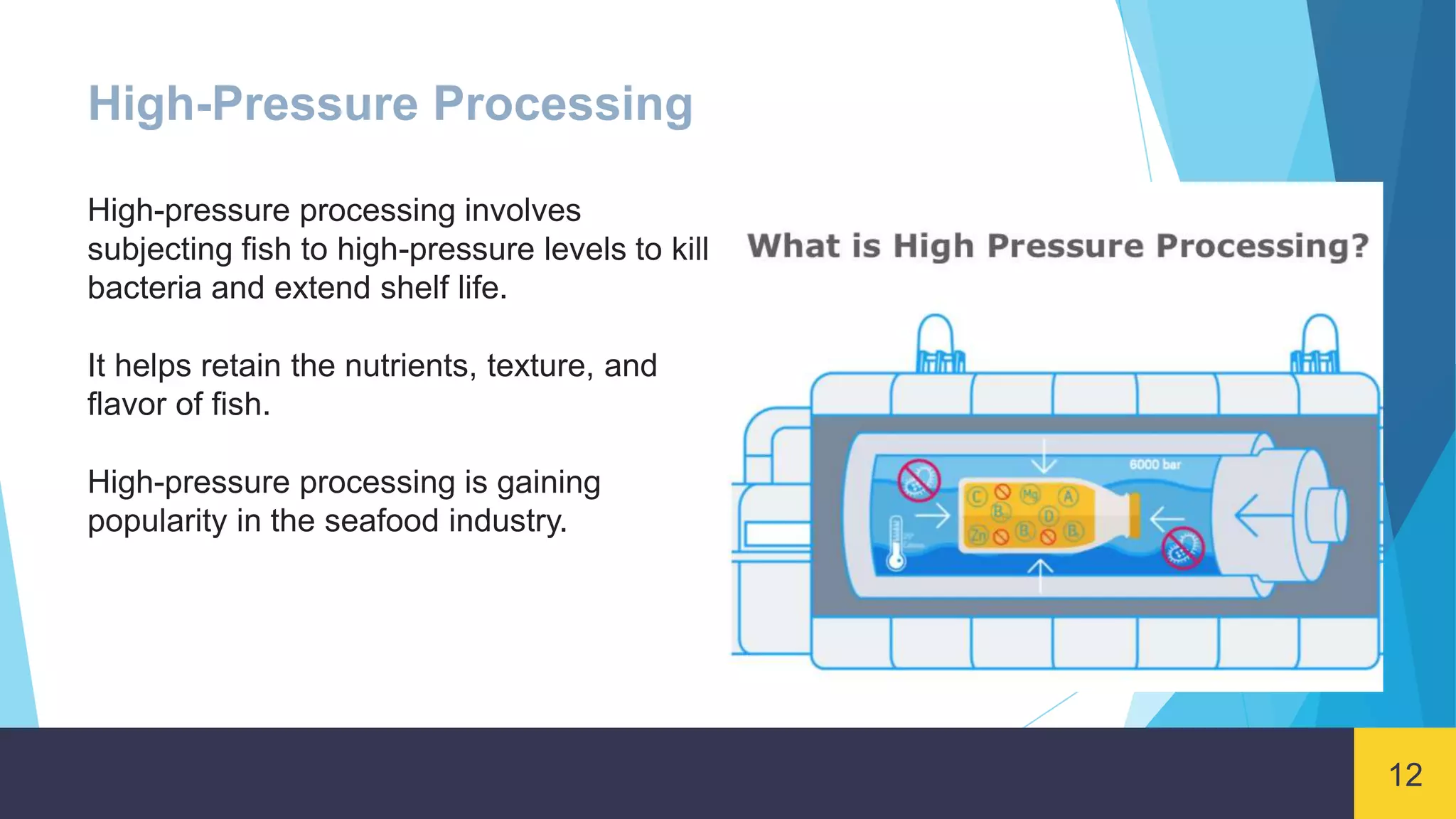 12
High-Pressure Processing
High-pressure processing involves
subjecting fish to high-pressure levels to kill
bacteria and extend shelf life.
It helps retain the nutrients, texture, and
flavor of fish.
High-pressure processing is gaining
popularity in the seafood industry.
 