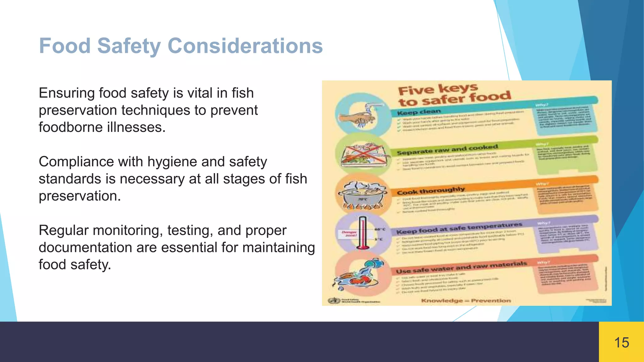 15
Food Safety Considerations
Ensuring food safety is vital in fish
preservation techniques to prevent
foodborne illnesses.
Compliance with hygiene and safety
standards is necessary at all stages of fish
preservation.
Regular monitoring, testing, and proper
documentation are essential for maintaining
food safety.
 