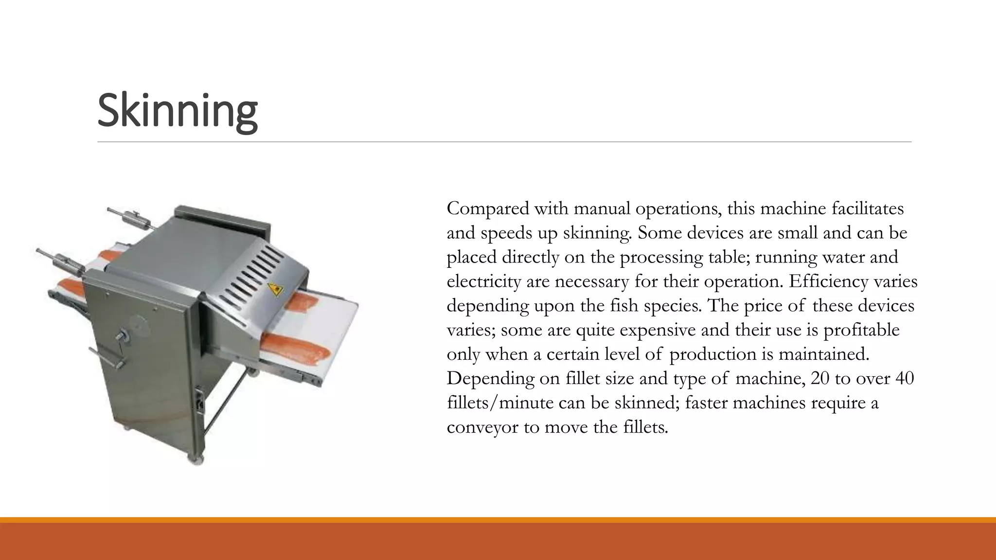 Skinning
Compared with manual operations, this machine facilitates
and speeds up skinning. Some devices are small and can be
placed directly on the processing table; running water and
electricity are necessary for their operation. Efficiency varies
depending upon the fish species. The price of these devices
varies; some are quite expensive and their use is profitable
only when a certain level of production is maintained.
Depending on fillet size and type of machine, 20 to over 40
fillets/minute can be skinned; faster machines require a
conveyor to move the fillets.
 