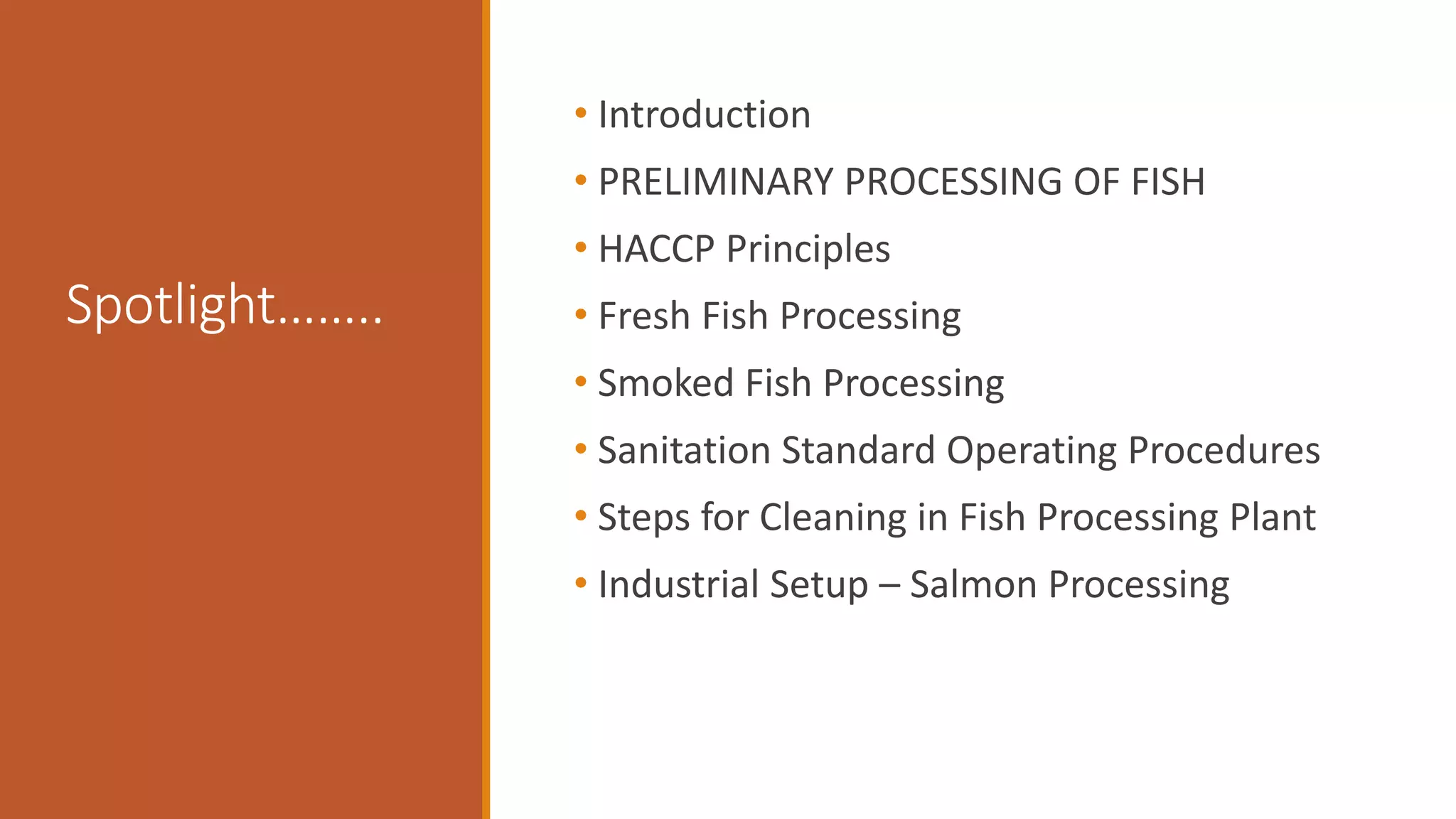 Spotlight……..
• Introduction
• PRELIMINARY PROCESSING OF FISH
• HACCP Principles
• Fresh Fish Processing
• Smoked Fish Processing
• Sanitation Standard Operating Procedures
• Steps for Cleaning in Fish Processing Plant
• Industrial Setup – Salmon Processing
 