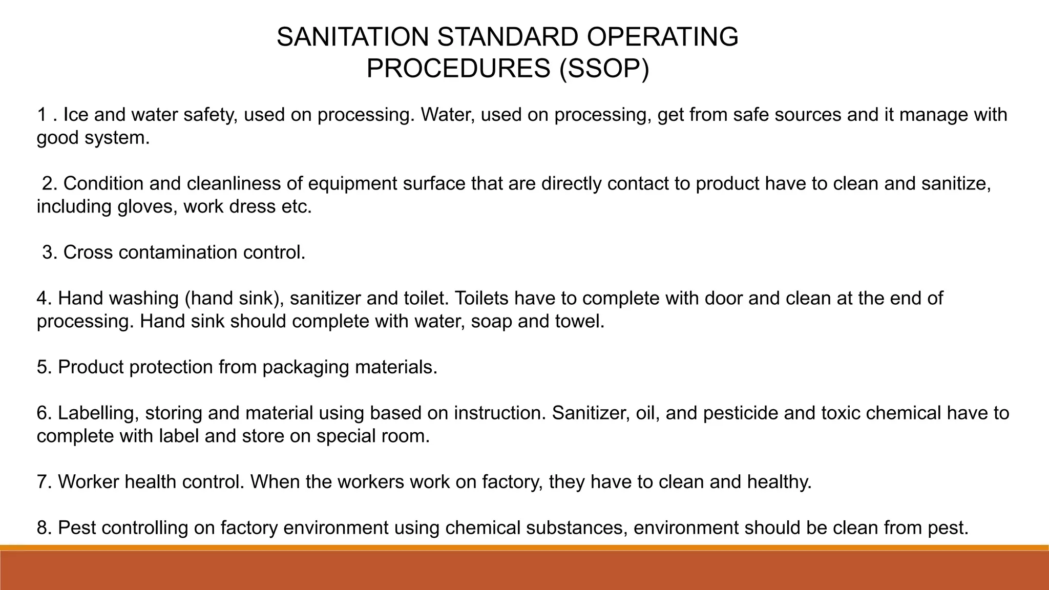 SANITATION STANDARD OPERATING
PROCEDURES (SSOP)
1 . Ice and water safety, used on processing. Water, used on processing, get from safe sources and it manage with
good system.
2. Condition and cleanliness of equipment surface that are directly contact to product have to clean and sanitize,
including gloves, work dress etc.
3. Cross contamination control.
4. Hand washing (hand sink), sanitizer and toilet. Toilets have to complete with door and clean at the end of
processing. Hand sink should complete with water, soap and towel.
5. Product protection from packaging materials.
6. Labelling, storing and material using based on instruction. Sanitizer, oil, and pesticide and toxic chemical have to
complete with label and store on special room.
7. Worker health control. When the workers work on factory, they have to clean and healthy.
8. Pest controlling on factory environment using chemical substances, environment should be clean from pest.
 