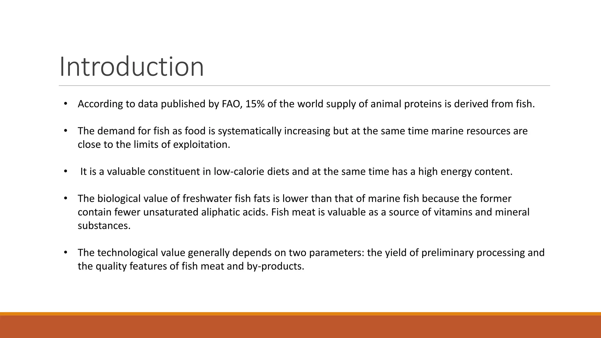 Introduction
• According to data published by FAO, 15% of the world supply of animal proteins is derived from fish.
• The demand for fish as food is systematically increasing but at the same time marine resources are
close to the limits of exploitation.
• It is a valuable constituent in low-calorie diets and at the same time has a high energy content.
• The biological value of freshwater fish fats is lower than that of marine fish because the former
contain fewer unsaturated aliphatic acids. Fish meat is valuable as a source of vitamins and mineral
substances.
• The technological value generally depends on two parameters: the yield of preliminary processing and
the quality features of fish meat and by-products.
 