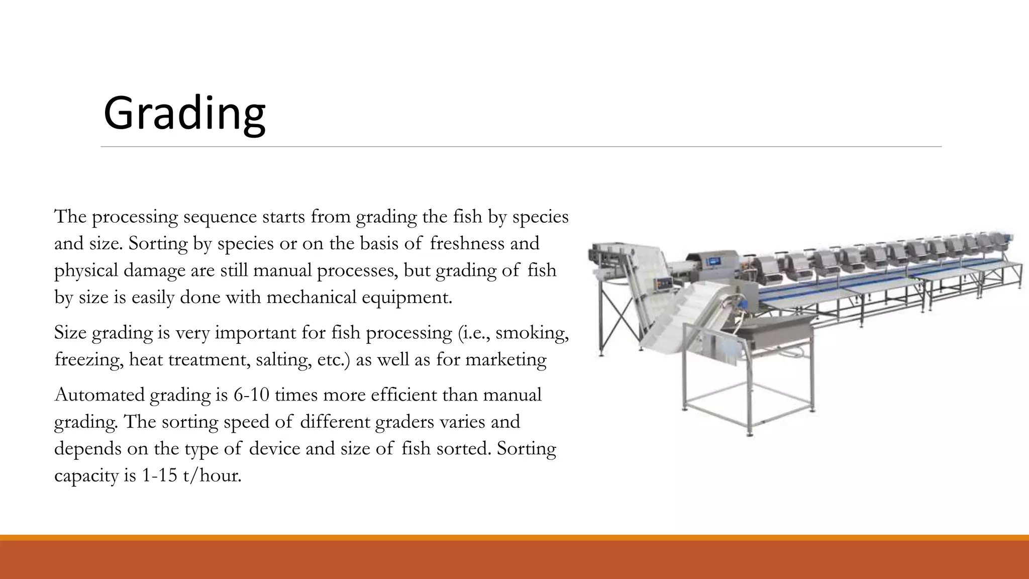Grading
The processing sequence starts from grading the fish by species
and size. Sorting by species or on the basis of freshness and
physical damage are still manual processes, but grading of fish
by size is easily done with mechanical equipment.
Size grading is very important for fish processing (i.e., smoking,
freezing, heat treatment, salting, etc.) as well as for marketing
Automated grading is 6-10 times more efficient than manual
grading. The sorting speed of different graders varies and
depends on the type of device and size of fish sorted. Sorting
capacity is 1-15 t/hour.
 