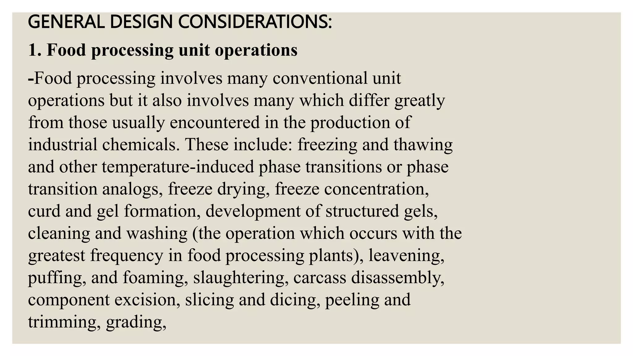 GENERAL DESIGN CONSIDERATIONS:
1. Food processing unit operations
-Food processing involves many conventional unit
operations but it also involves many which differ greatly
from those usually encountered in the production of
industrial chemicals. These include: freezing and thawing
and other temperature-induced phase transitions or phase
transition analogs, freeze drying, freeze concentration,
curd and gel formation, development of structured gels,
cleaning and washing (the operation which occurs with the
greatest frequency in food processing plants), leavening,
puffing, and foaming, slaughtering, carcass disassembly,
component excision, slicing and dicing, peeling and
trimming, grading,
 