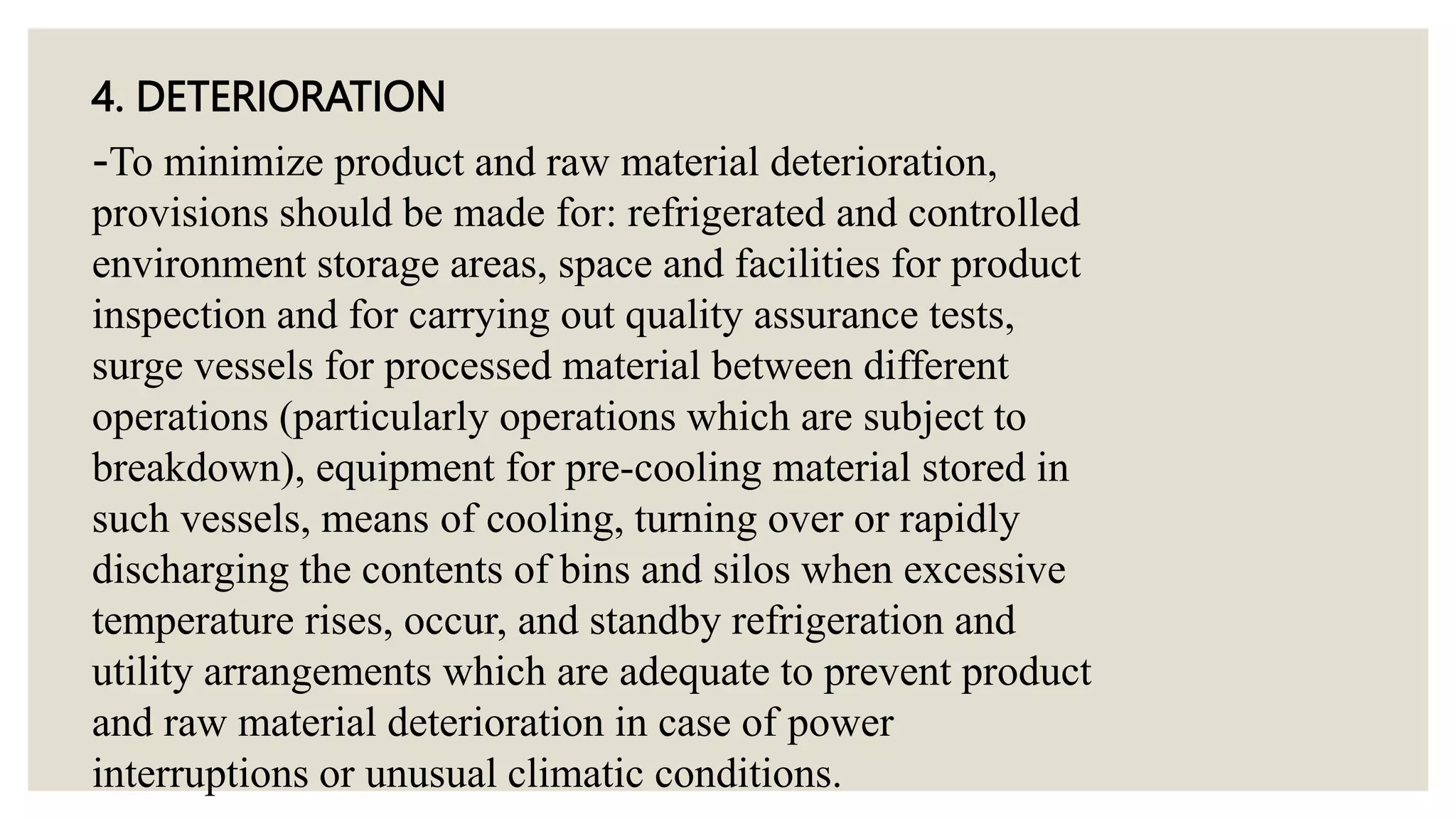 4. DETERIORATION
-To minimize product and raw material deterioration,
provisions should be made for: refrigerated and controlled
environment storage areas, space and facilities for product
inspection and for carrying out quality assurance tests,
surge vessels for processed material between different
operations (particularly operations which are subject to
breakdown), equipment for pre-cooling material stored in
such vessels, means of cooling, turning over or rapidly
discharging the contents of bins and silos when excessive
temperature rises, occur, and standby refrigeration and
utility arrangements which are adequate to prevent product
and raw material deterioration in case of power
interruptions or unusual climatic conditions.
 