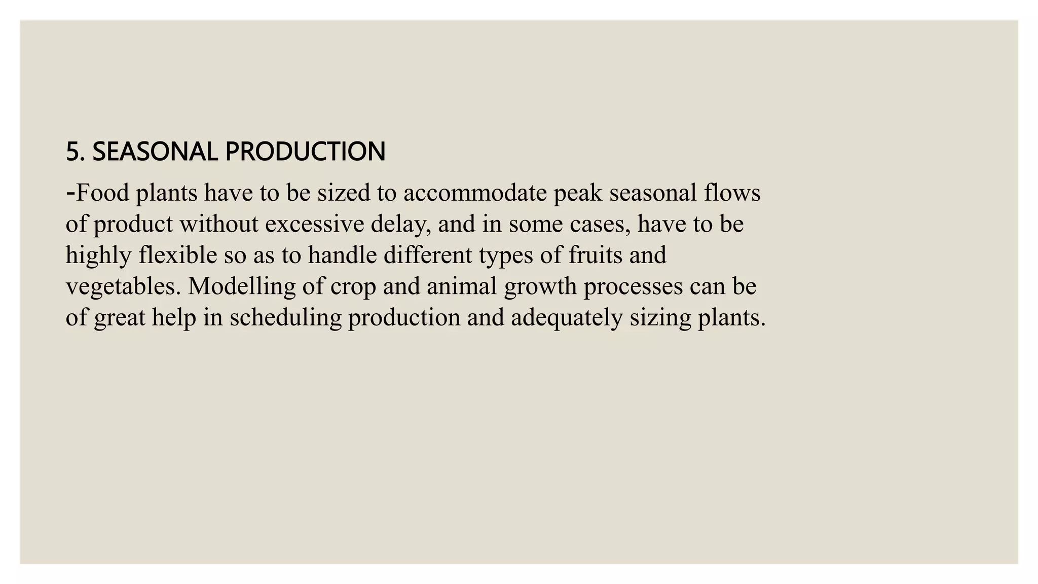 5. SEASONAL PRODUCTION
-Food plants have to be sized to accommodate peak seasonal flows
of product without excessive delay, and in some cases, have to be
highly flexible so as to handle different types of fruits and
vegetables. Modelling of crop and animal growth processes can be
of great help in scheduling production and adequately sizing plants.
 