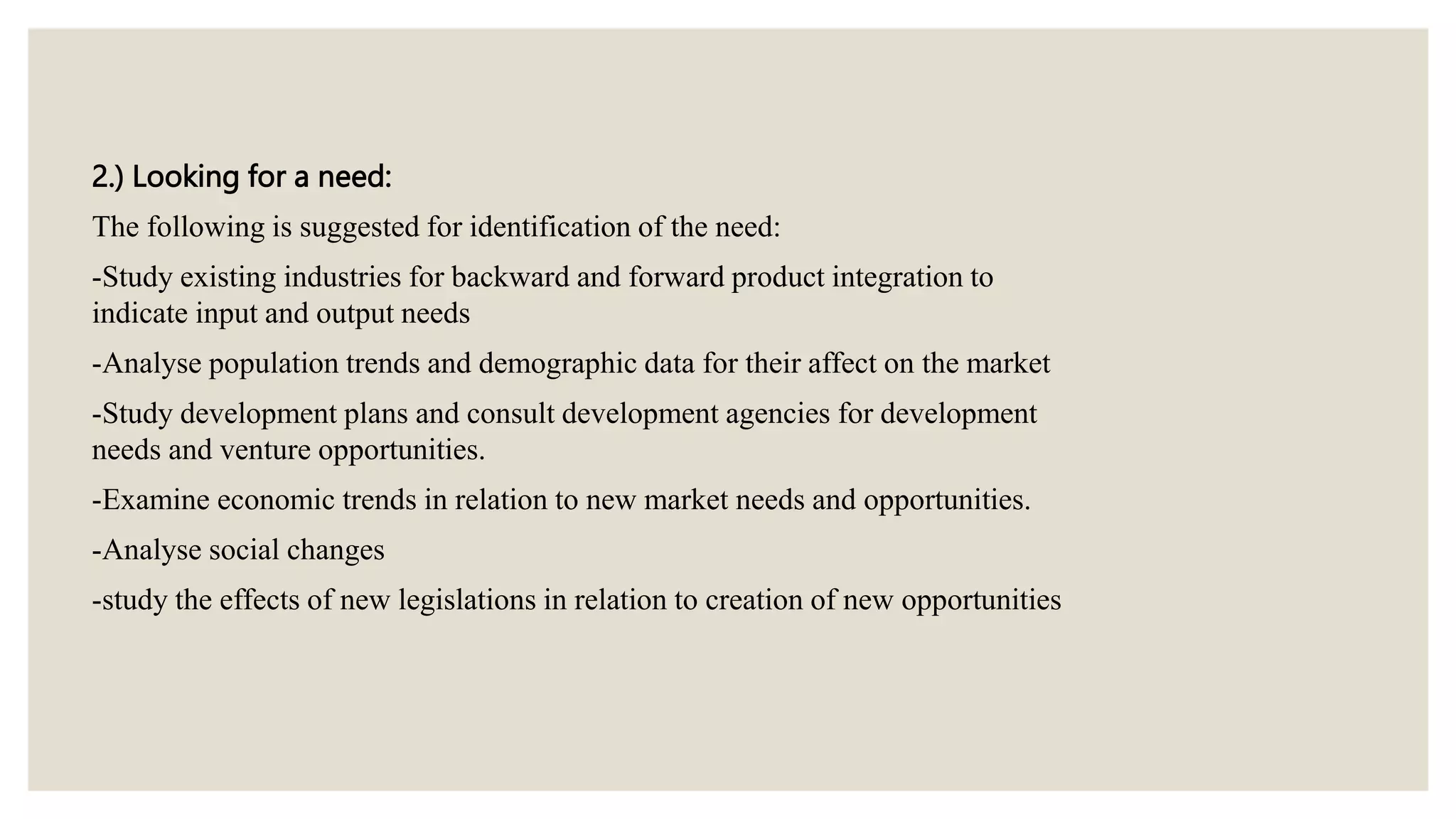 2.) Looking for a need:
The following is suggested for identification of the need:
-Study existing industries for backward and forward product integration to
indicate input and output needs
-Analyse population trends and demographic data for their affect on the market
-Study development plans and consult development agencies for development
needs and venture opportunities.
-Examine economic trends in relation to new market needs and opportunities.
-Analyse social changes
-study the effects of new legislations in relation to creation of new opportunities
 