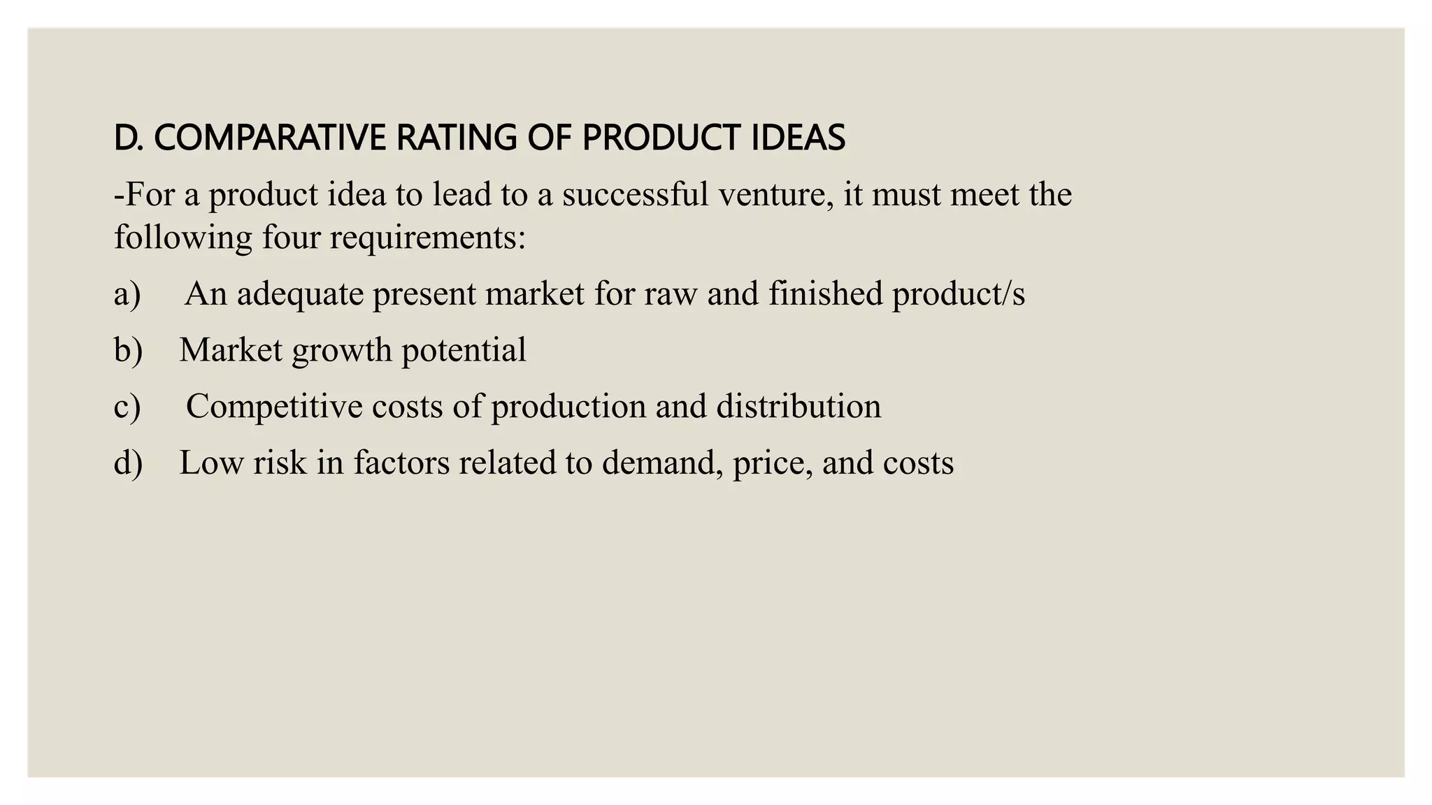 D. COMPARATIVE RATING OF PRODUCT IDEAS
-For a product idea to lead to a successful venture, it must meet the
following four requirements:
a) An adequate present market for raw and finished product/s
b) Market growth potential
c) Competitive costs of production and distribution
d) Low risk in factors related to demand, price, and costs
 