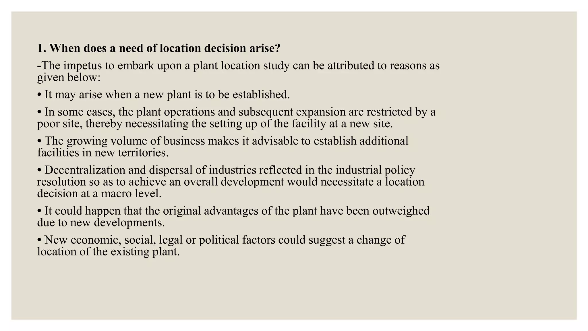 1. When does a need of location decision arise?
-The impetus to embark upon a plant location study can be attributed to reasons as
given below:
• It may arise when a new plant is to be established.
• In some cases, the plant operations and subsequent expansion are restricted by a
poor site, thereby necessitating the setting up of the facility at a new site.
• The growing volume of business makes it advisable to establish additional
facilities in new territories.
• Decentralization and dispersal of industries reflected in the industrial policy
resolution so as to achieve an overall development would necessitate a location
decision at a macro level.
• It could happen that the original advantages of the plant have been outweighed
due to new developments.
• New economic, social, legal or political factors could suggest a change of
location of the existing plant.
 