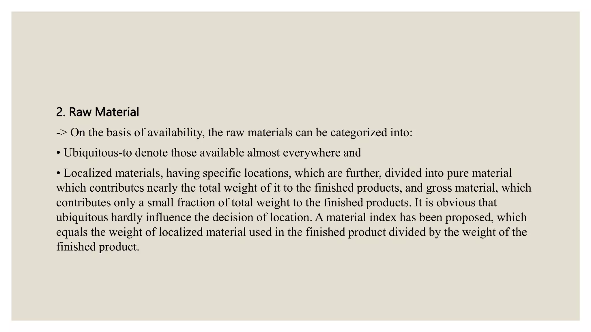 2. Raw Material
-> On the basis of availability, the raw materials can be categorized into:
• Ubiquitous-to denote those available almost everywhere and
• Localized materials, having specific locations, which are further, divided into pure material
which contributes nearly the total weight of it to the finished products, and gross material, which
contributes only a small fraction of total weight to the finished products. It is obvious that
ubiquitous hardly influence the decision of location. A material index has been proposed, which
equals the weight of localized material used in the finished product divided by the weight of the
finished product.
 