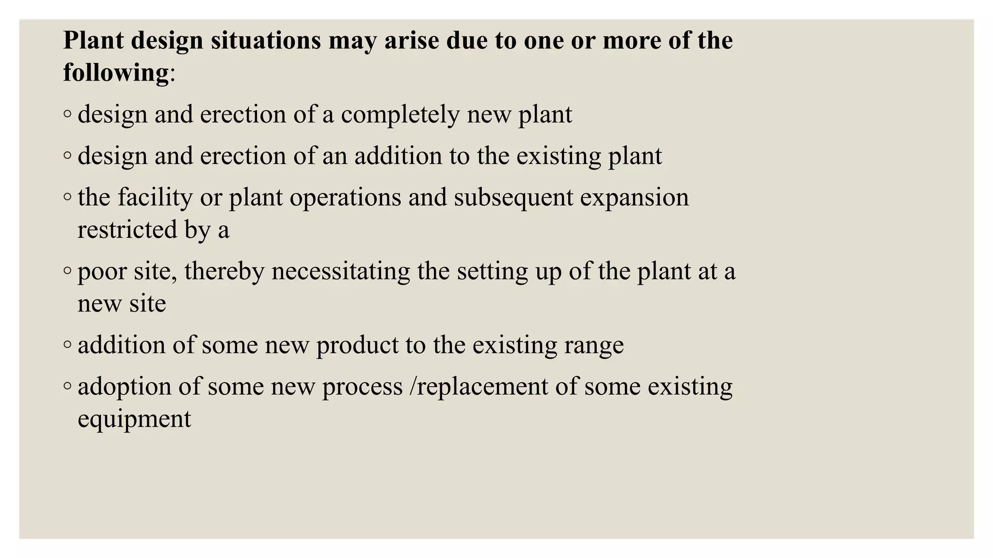Plant design situations may arise due to one or more of the
following:
◦ design and erection of a completely new plant
◦ design and erection of an addition to the existing plant
◦ the facility or plant operations and subsequent expansion
restricted by a
◦ poor site, thereby necessitating the setting up of the plant at a
new site
◦ addition of some new product to the existing range
◦ adoption of some new process /replacement of some existing
equipment
 