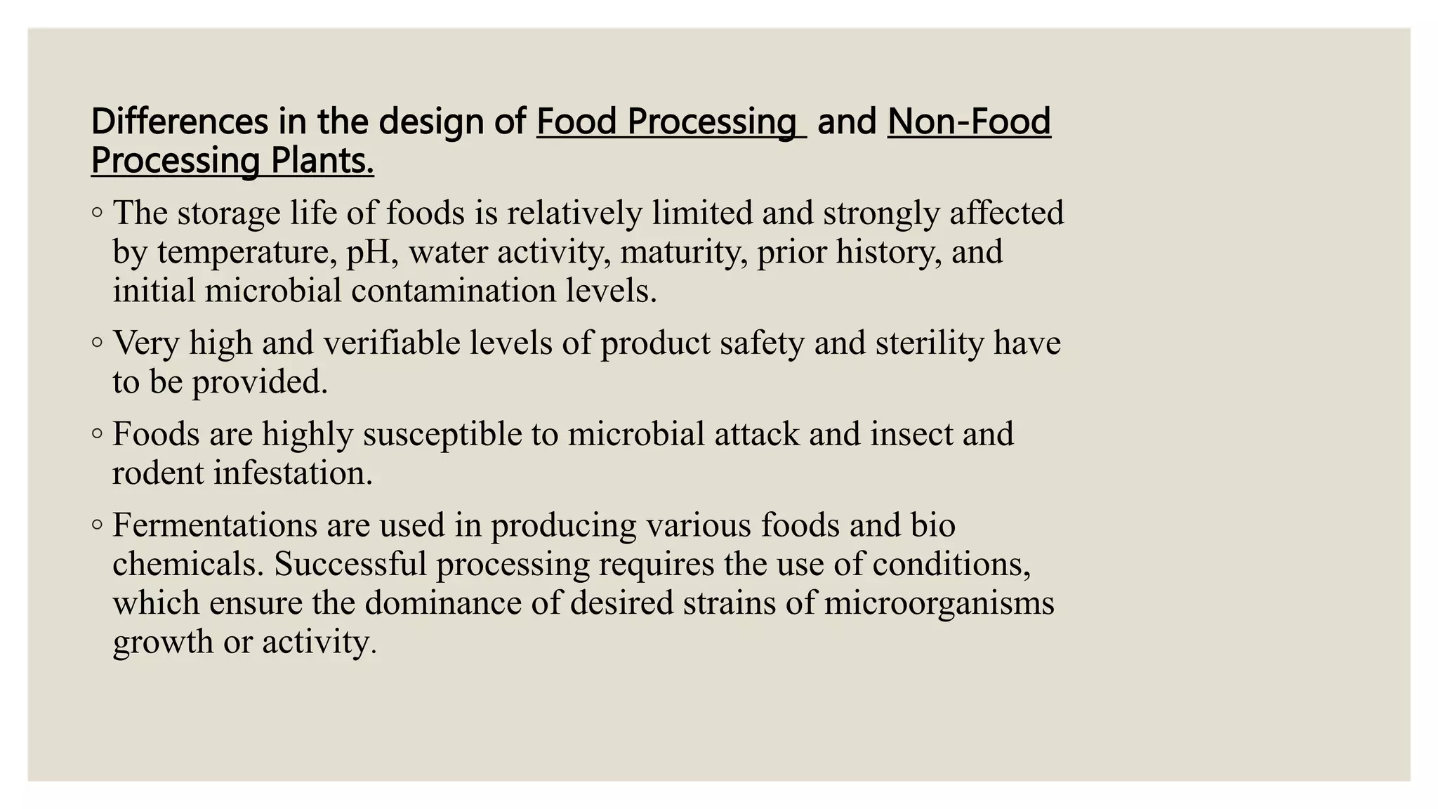 Differences in the design of Food Processing and Non-Food
Processing Plants.
◦ The storage life of foods is relatively limited and strongly affected
by temperature, pH, water activity, maturity, prior history, and
initial microbial contamination levels.
◦ Very high and verifiable levels of product safety and sterility have
to be provided.
◦ Foods are highly susceptible to microbial attack and insect and
rodent infestation.
◦ Fermentations are used in producing various foods and bio
chemicals. Successful processing requires the use of conditions,
which ensure the dominance of desired strains of microorganisms
growth or activity.
 