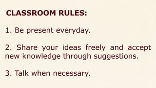 CLASSROOM RULES:
1. Be present everyday.
2. Share your ideas freely and accept
new knowledge through suggestions.
3. Talk when necessary.
 