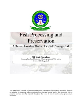 Fish Processing and
Preservation
A Report based on Kuliarchar Cold Storage Ltd.
Fish processing is a method of preservation for further consumption. Different fish processing industries
are engaged in processing and preservation of raw fish and shrimp species. The processed fish are
preserved and can also be exported throughout the world if proper quality during processing is
maintained.
MMdd.. AAttiicckk CChhoowwddhhuurryy
Student, Faculty of Fisheries, Sylhet Agricultural University,
Sylhet-3100, Bangladesh
 