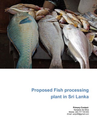 Proposed Fish processing 
plant in Sri Lanka 
Primary Contact: 
Sanjeew de Silva 
Mobile: (94) 777 725 655 
Email: sanjo66@gmail.com 
 