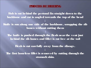 PROCESS OFFILLETING
Fish is cut behind the pectoral fin straight down to the
backbone and cut is angled towards the top of the head
↓
Knife is run along one side of the backbone, scrapping the rib
bones without cutting them
↓
The knife is pushed through the flesh nearthe vent just
behind the rib bones and fillet is cut free at the tail
↓
Flesh is cut carefully away from the ribcage.
↓
The first boneless fillet is removed by cutting through the
stomach skin.
 
