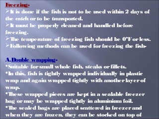 Freezing-
It is done if the fish is not to be used within 2 days of
the catch orto be transported.
It must be properly cleaned and handled before
freezing.
The temperature of freezing fish should be 0ºForless.
Following methods can be used forfreezing the fish-
A.Double wrapping-
Suitable forsmall whole fish, steaks orfillets.
In this, fish is tightly wrapped individually in plastic
wrap and again wrapped tightly with anotherlayerof
wrap.
These wrapped pieces are kept in a sealable freezer
bag ormay be wrapped tightly in aluminium foil.
The sealed bags are placed scattered in freezerand
when they are frozen, they can be stocked on top of
 