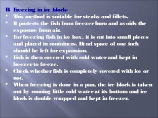 B. Freezing in ice block-
 This method is suitable forsteaks and fillets.
 It protects the fish from freezerburn and avoids the
exposure from air.
 Forfreezing fish in ice box, it is cut into small pieces
and placed in containers. Head space of one inch
should be left forexpansion.
 Fish is then covered with cold waterand kept in
freezerto freeze.
 Check whetherfish is completely covered with ice or
not.
 When freezing is done in a pan, the ice block is taken
out by running little cold waterat its bottom and ice
block is double wrapped and kept in freezer.
 